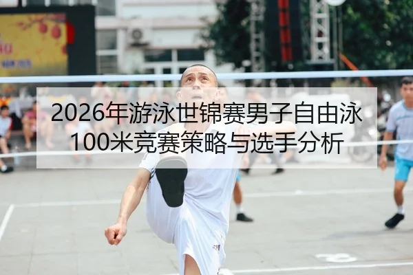 2026年游泳世锦赛男子自由泳100米竞赛策略与选手分析