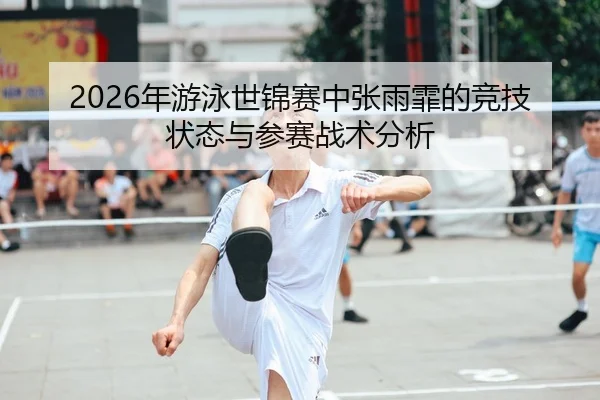 2026年游泳世锦赛中张雨霏的竞技状态与参赛战术分析