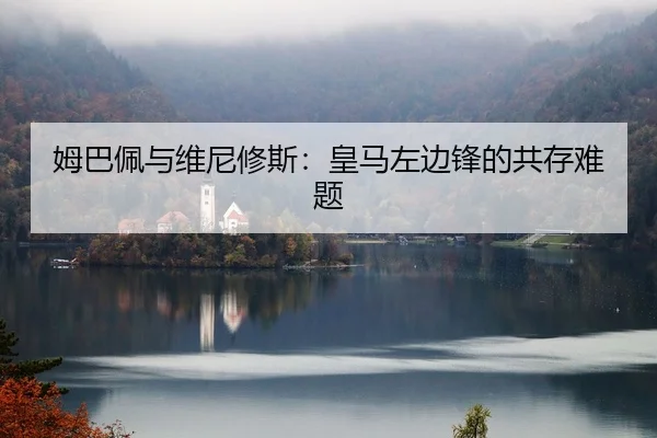 姆巴佩与维尼修斯：皇马左边锋的共存难题
