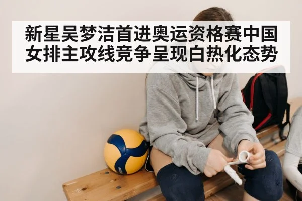 新星吴梦洁首进奥运资格赛中国女排主攻线竞争呈现白热化态势