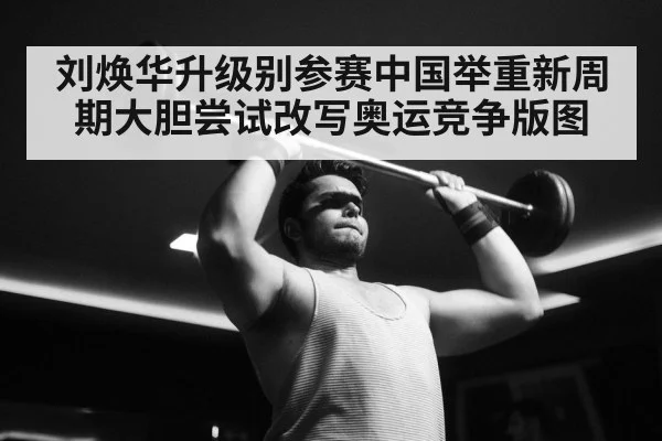 刘焕华升级别参赛中国举重新周期大胆尝试改写奥运竞争版图